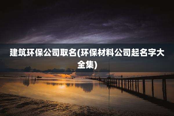 建筑环保公司取名(环保材料公司起名字大全集)