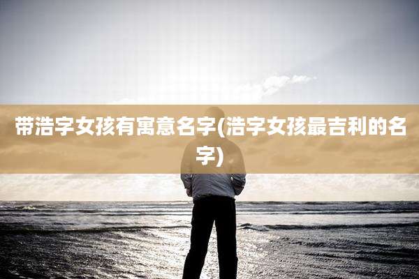 带浩字女孩有寓意名字(浩字女孩最吉利的名字)