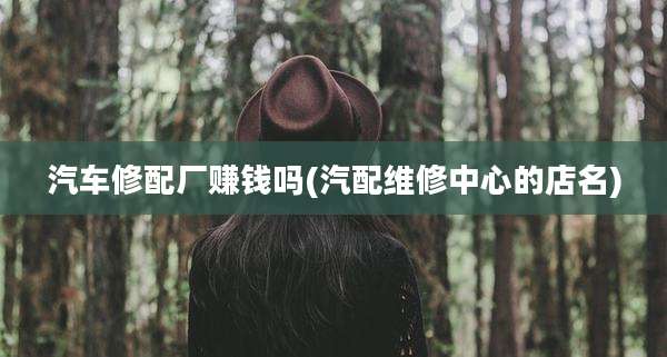 汽车修配厂赚钱吗(汽配维修中心的店名)