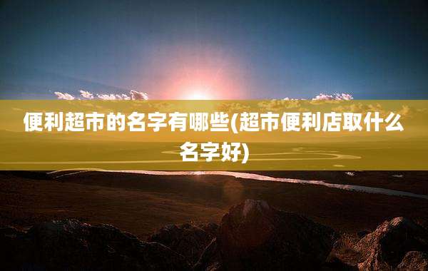便利超市的名字有哪些(超市便利店取什么名字好)