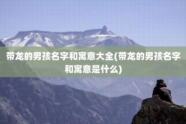 带龙的男孩名字和寓意大全(带龙的男孩名字和寓意是什么)
