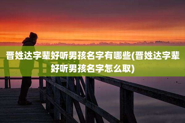 晋姓达字辈好听男孩名字有哪些(晋姓达字辈好听男孩名字怎么取)