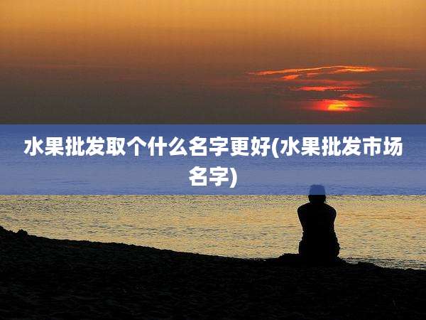 水果批发取个什么名字更好(水果批发市场名字)