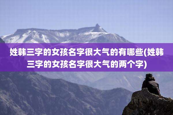 姓韩三字的女孩名字很大气的有哪些(姓韩三字的女孩名字很大气的两个字)