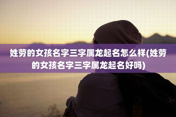 姓劳的女孩名字三字属龙起名怎么样(姓劳的女孩名字三字属龙起名好吗)