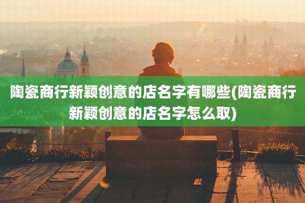 陶瓷商行新颖创意的店名字有哪些(陶瓷商行新颖创意的店名字怎么取)