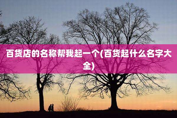 百货店的名称帮我起一个(百货起什么名字大全)