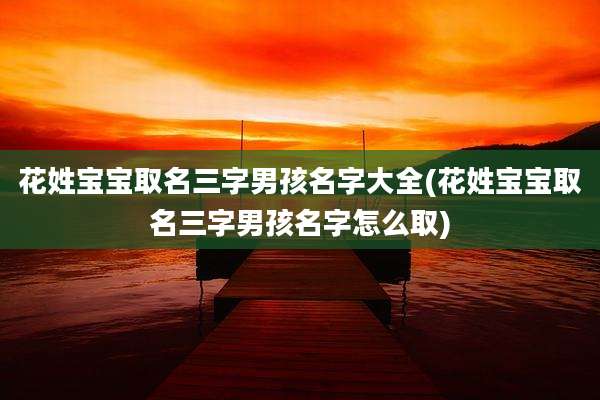 花姓宝宝取名三字男孩名字大全(花姓宝宝取名三字男孩名字怎么取)