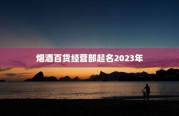 烟酒百货经营部起名2023年