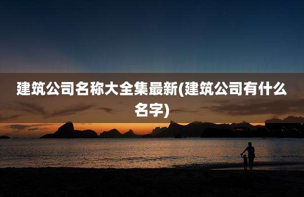 建筑公司名称大全集最新(建筑公司有什么名字)