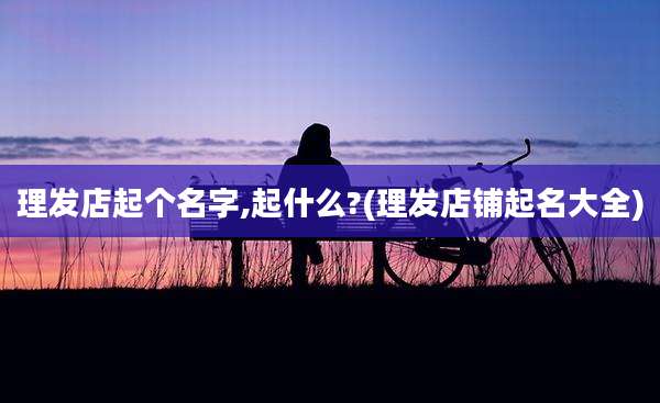 理发店起个名字,起什么?(理发店铺起名大全)