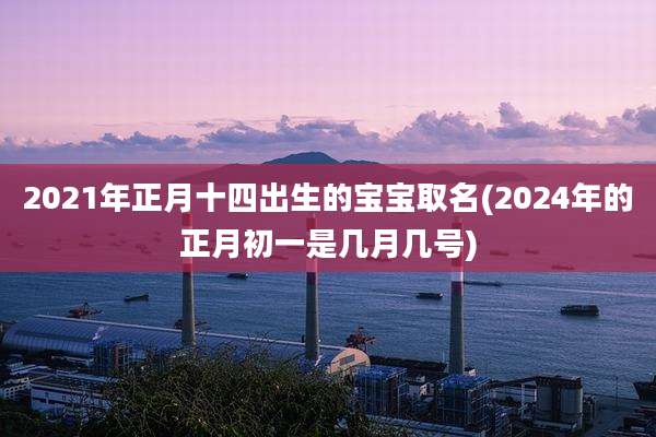 2021年正月十四出生的宝宝取名(2024年的正月初一是几月几号)