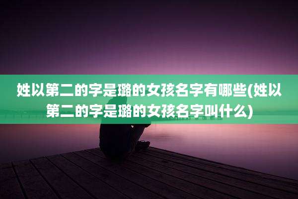 姓以第二的字是璐的女孩名字有哪些(姓以第二的字是璐的女孩名字叫什么)