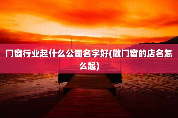 门窗行业起什么公司名字好(做门窗的店名怎么起)