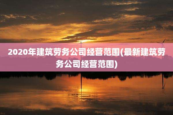 2020年建筑劳务公司经营范围(最新建筑劳务公司经营范围)