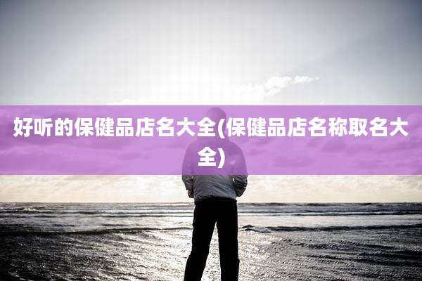 好听的保健品店名大全(保健品店名称取名大全)