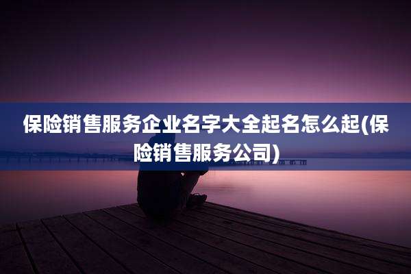 保险销售服务企业名字大全起名怎么起(保险销售服务公司)