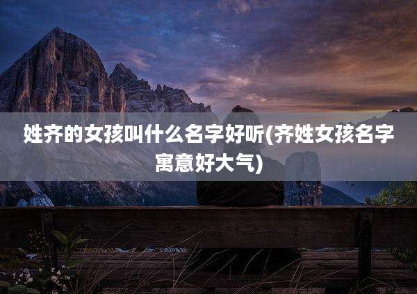 姓齐的女孩叫什么名字好听(齐姓女孩名字寓意好大气)