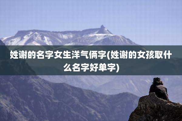 姓谢的名字女生洋气俩字(姓谢的女孩取什么名字好单字)
