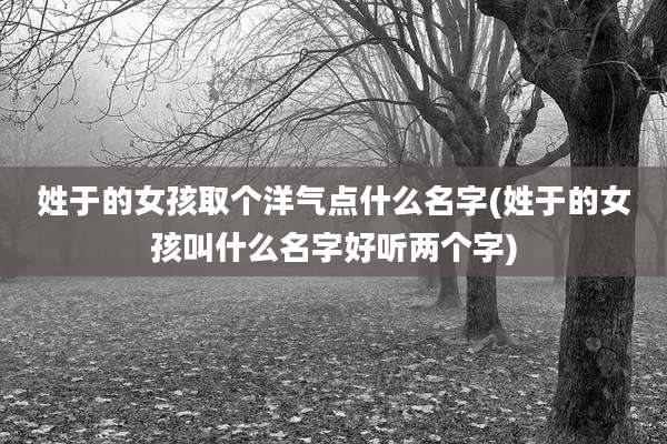 姓于的女孩取个洋气点什么名字(姓于的女孩叫什么名字好听两个字)