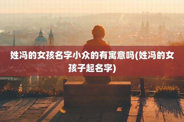 姓冯的女孩名字小众的有寓意吗(姓冯的女孩子起名字)