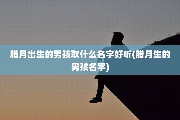 腊月出生的男孩取什么名字好听(腊月生的男孩名字)