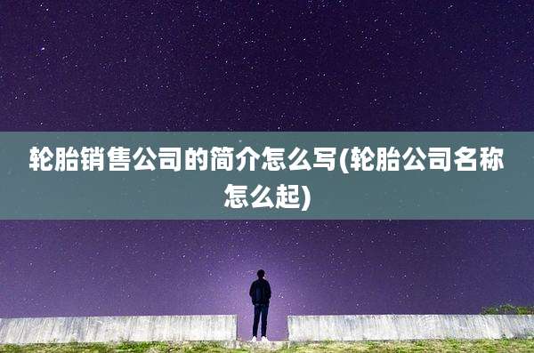 轮胎销售公司的简介怎么写(轮胎公司名称怎么起)