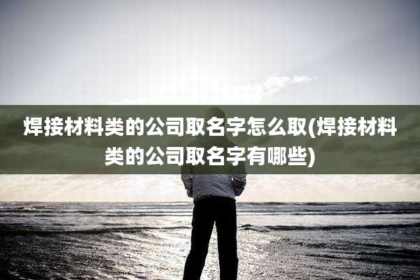 焊接材料类的公司取名字怎么取(焊接材料类的公司取名字有哪些)
