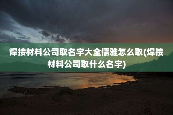 焊接材料公司取名字大全儒雅怎么取(焊接材料公司取什么名字)