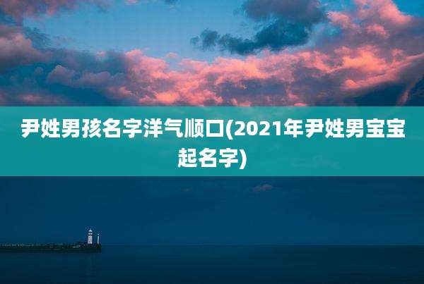 尹姓男孩名字洋气顺口(2021年尹姓男宝宝起名字)