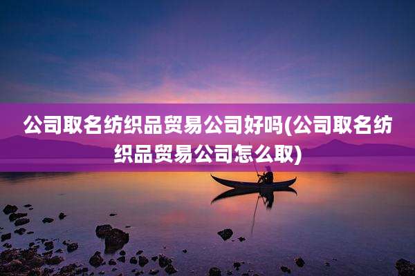 公司取名纺织品贸易公司好吗(公司取名纺织品贸易公司怎么取)