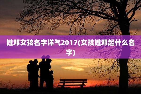 姓邓女孩名字洋气2017(女孩姓邓起什么名字)