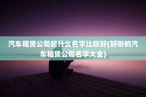 汽车租赁公司起什么名字比较好(好听的汽车租赁公司名字大全)
