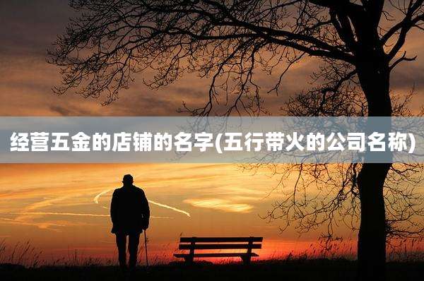 经营五金的店铺的名字(五行带火的公司名称)