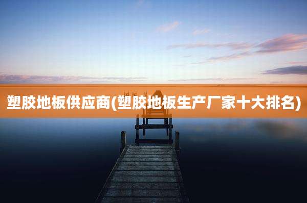 塑胶地板供应商(塑胶地板生产厂家十大排名)