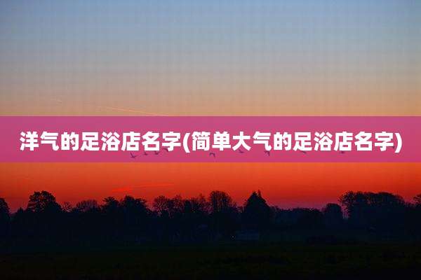 洋气的足浴店名字(简单大气的足浴店名字)