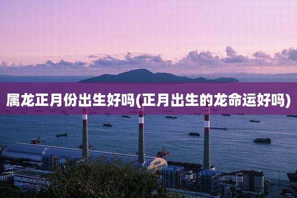 属龙正月份出生好吗(正月出生的龙命运好吗)