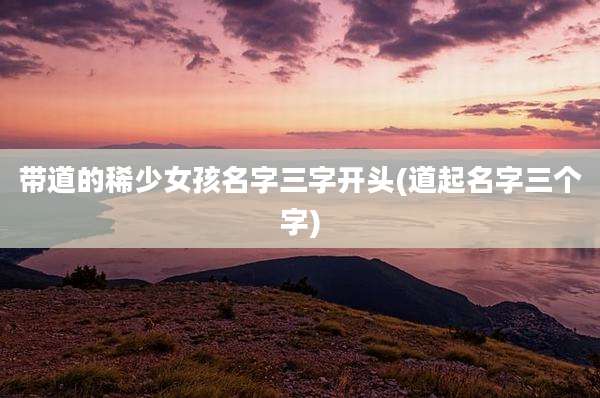带道的稀少女孩名字三字开头(道起名字三个字)