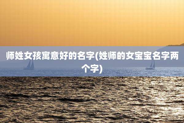 师姓女孩寓意好的名字(姓师的女宝宝名字两个字)