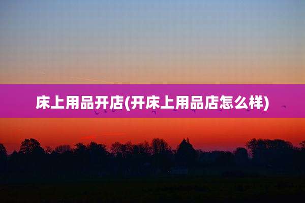 床上用品开店(开床上用品店怎么样)