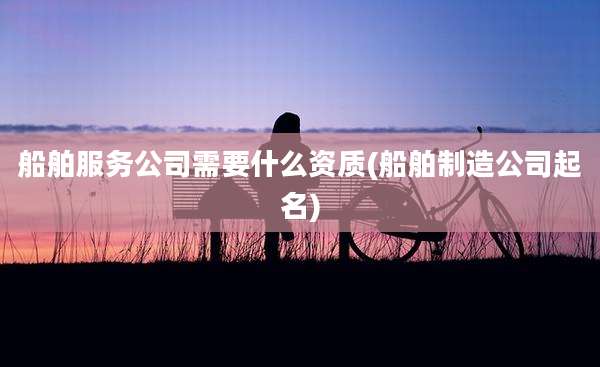 船舶服务公司需要什么资质(船舶制造公司起名)