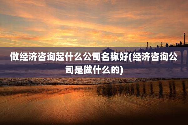 做经济咨询起什么公司名称好(经济咨询公司是做什么的)