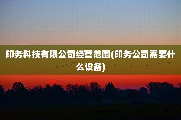 印务科技有限公司经营范围(印务公司需要什么设备)