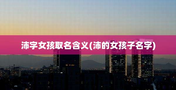 沛字女孩取名含义(沛的女孩子名字)