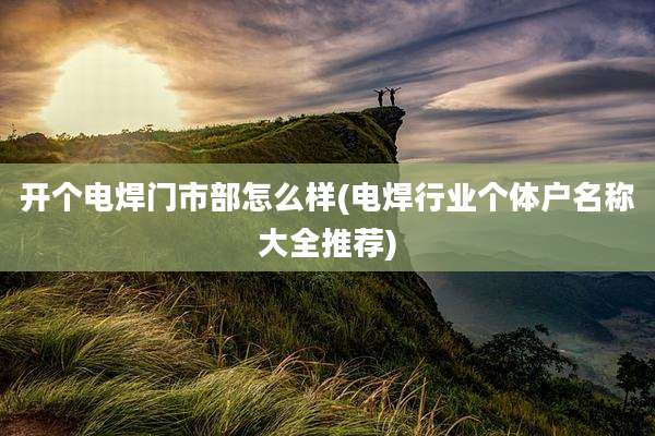 开个电焊门市部怎么样(电焊行业个体户名称大全推荐)