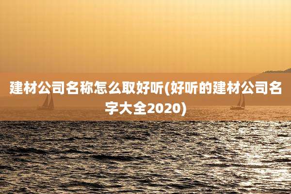 建材公司名称怎么取好听(好听的建材公司名字大全2020)