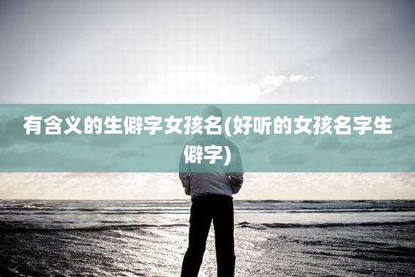 有含义的生僻字女孩名(好听的女孩名字生僻字)