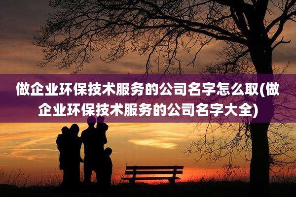 做企业环保技术服务的公司名字怎么取(做企业环保技术服务的公司名字大全)