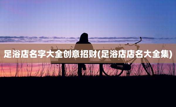 足浴店名字大全创意招财(足浴店店名大全集)