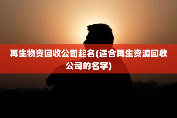 再生物资回收公司起名(适合再生资源回收公司的名字)